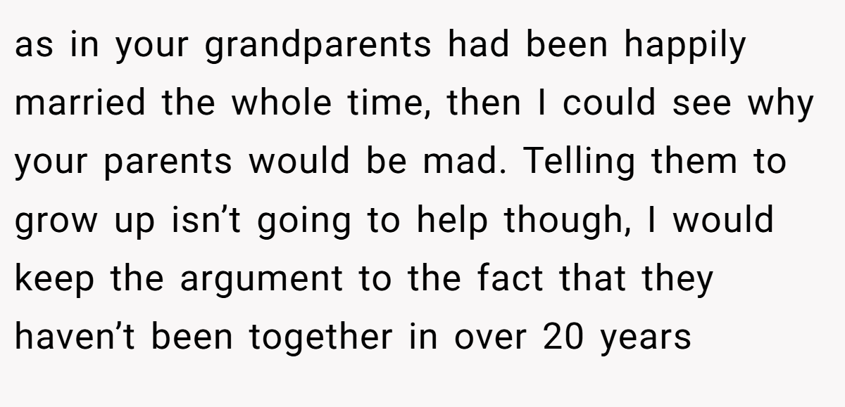 as in your grandparents had been happily married the whole time, then I could see why your parents would be mad. Telling them to grow up isn’t going to help though, I would keep the argument to the fact that they haven’t been together in over 20 years