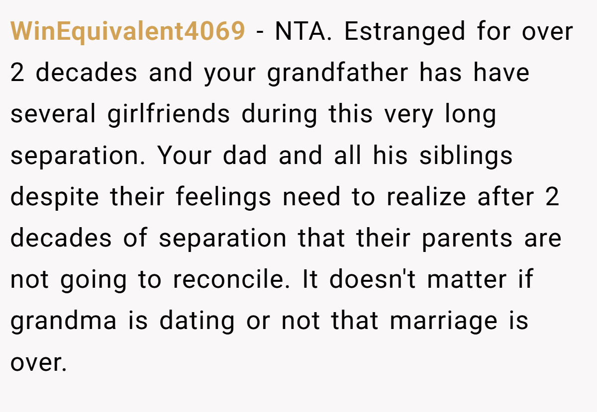 WinEquivalent4069 − NTA. Estranged for over 2 decades and your grandfather has have several girlfriends during this very long separation. Your dad and all his siblings despite their feelings need to realize after 2 decades of separation that their parents are not going to reconcile. It doesn't matter if grandma is dating or not that marriage is over.