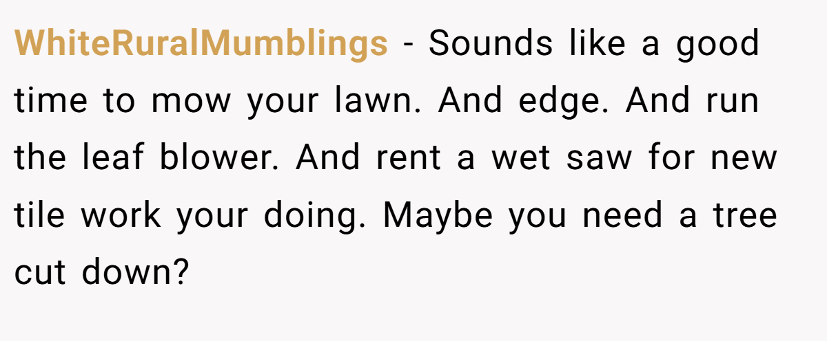 WhiteRuralMumblings − Sounds like a good time to mow your lawn. And edge. And run the leaf blower. And rent a wet saw for new tile work your doing. Maybe you need a tree cut down?