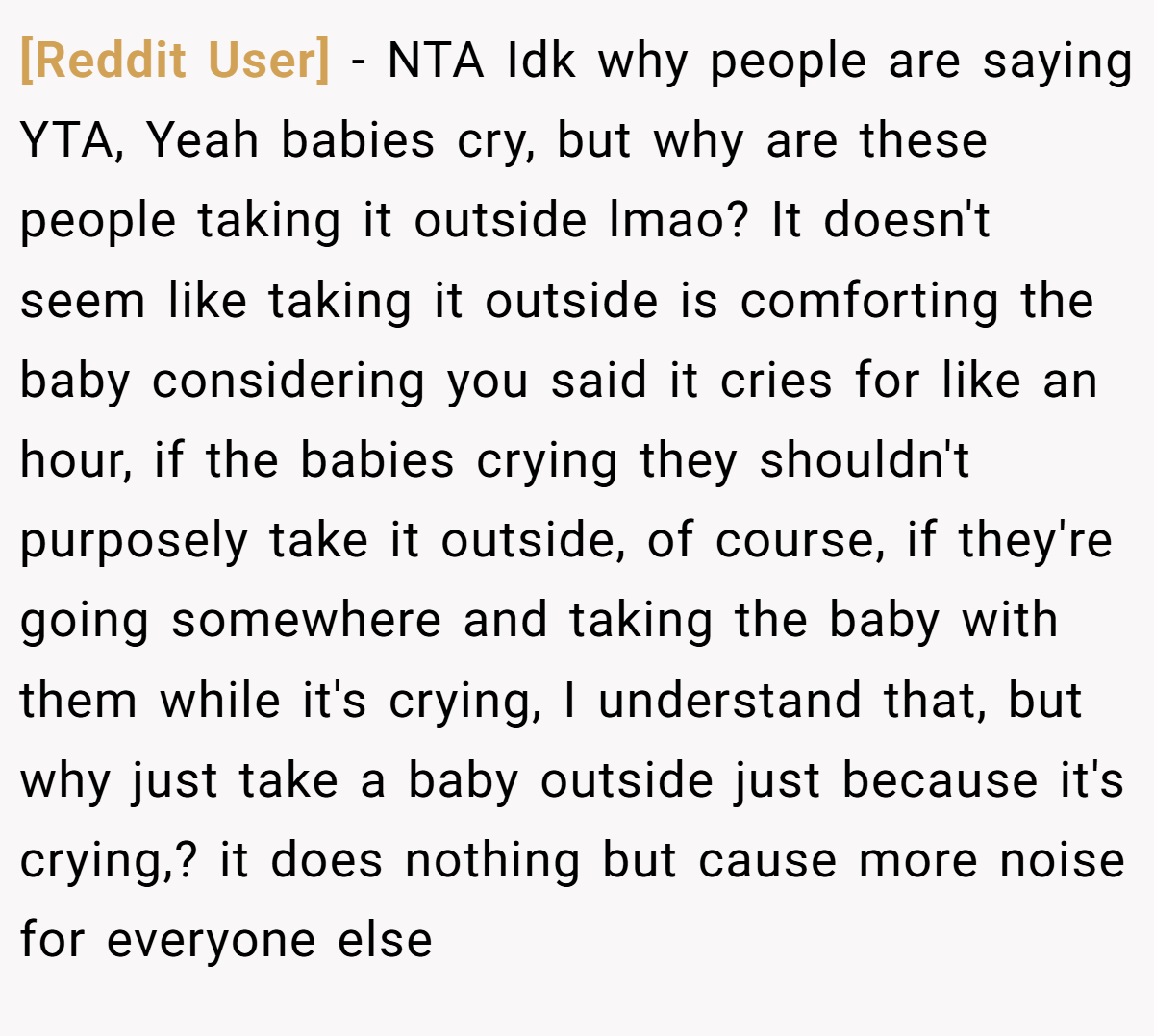 [Reddit User] − NTA Idk why people are saying YTA, Yeah babies cry, but why are these people taking it outside lmao? It doesn't seem like taking it outside is comforting the baby considering you said it cries for like an hour, if the babies crying they shouldn't purposely take it outside, of course, if they're going somewhere and taking the baby with them while it's crying, I understand that, but why just take a baby outside just because it's crying,? it does nothing but cause more noise for everyone else