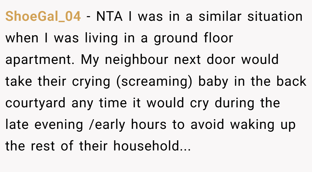ShoeGal_04 − NTA I was in a similar situation when I was living in a ground floor apartment. My neighbour next door would take their crying (screaming) baby in the back courtyard any time it would cry during the late evening /early hours to avoid waking up the rest of their household...