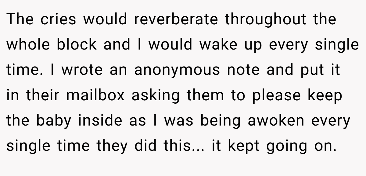 The cries would reverberate throughout the whole block and I would wake up every single time. I wrote an anonymous note and put it in their mailbox asking them to please keep the baby inside as I was being awoken every single time they did this... it kept going on.