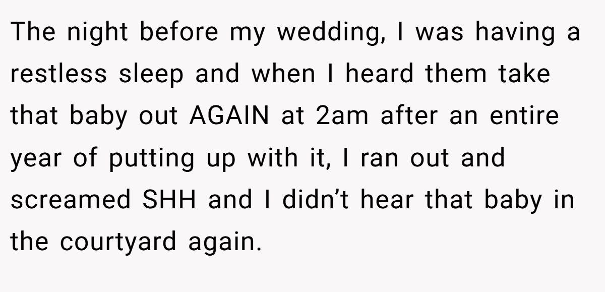The night before my wedding, I was having a restless sleep and when I heard them take that baby out AGAIN at 2am after an entire year of putting up with it, I ran out and screamed SHH and I didn’t hear that baby in the courtyard again.