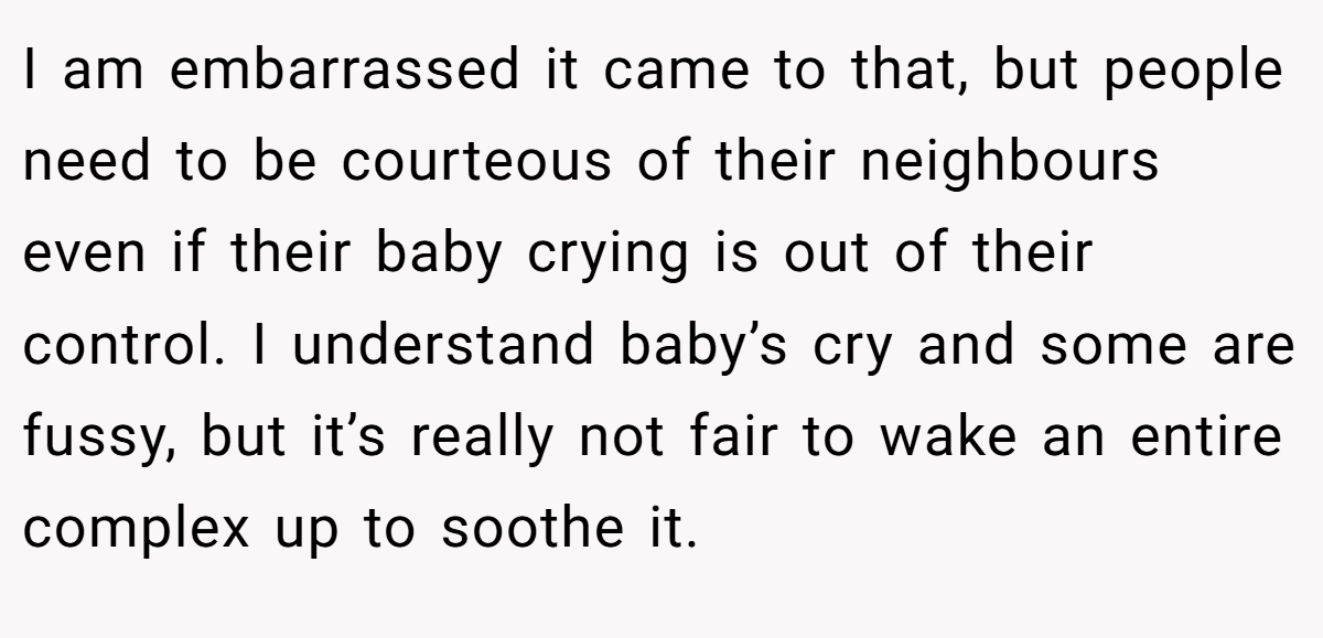 I am embarrassed it came to that, but people need to be courteous of their neighbours even if their baby crying is out of their control. I understand baby’s cry and some are fussy, but it’s really not fair to wake an entire complex up to soothe it.