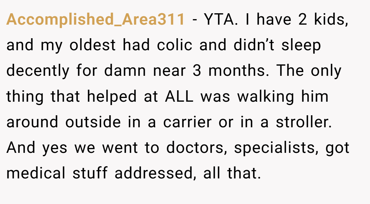 Accomplished_Area311 − YTA. I have 2 kids, and my oldest had colic and didn’t sleep decently for damn near 3 months. The only thing that helped at ALL was walking him around outside in a carrier or in a stroller. And yes we went to doctors, specialists, got medical stuff addressed, all that.