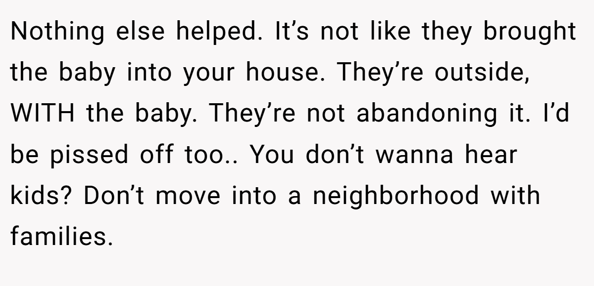 Nothing else helped. It’s not like they brought the baby into your house. They’re outside, WITH the baby. They’re not abandoning it. I’d be pissed off too.. You don’t wanna hear kids? Don’t move into a neighborhood with families.