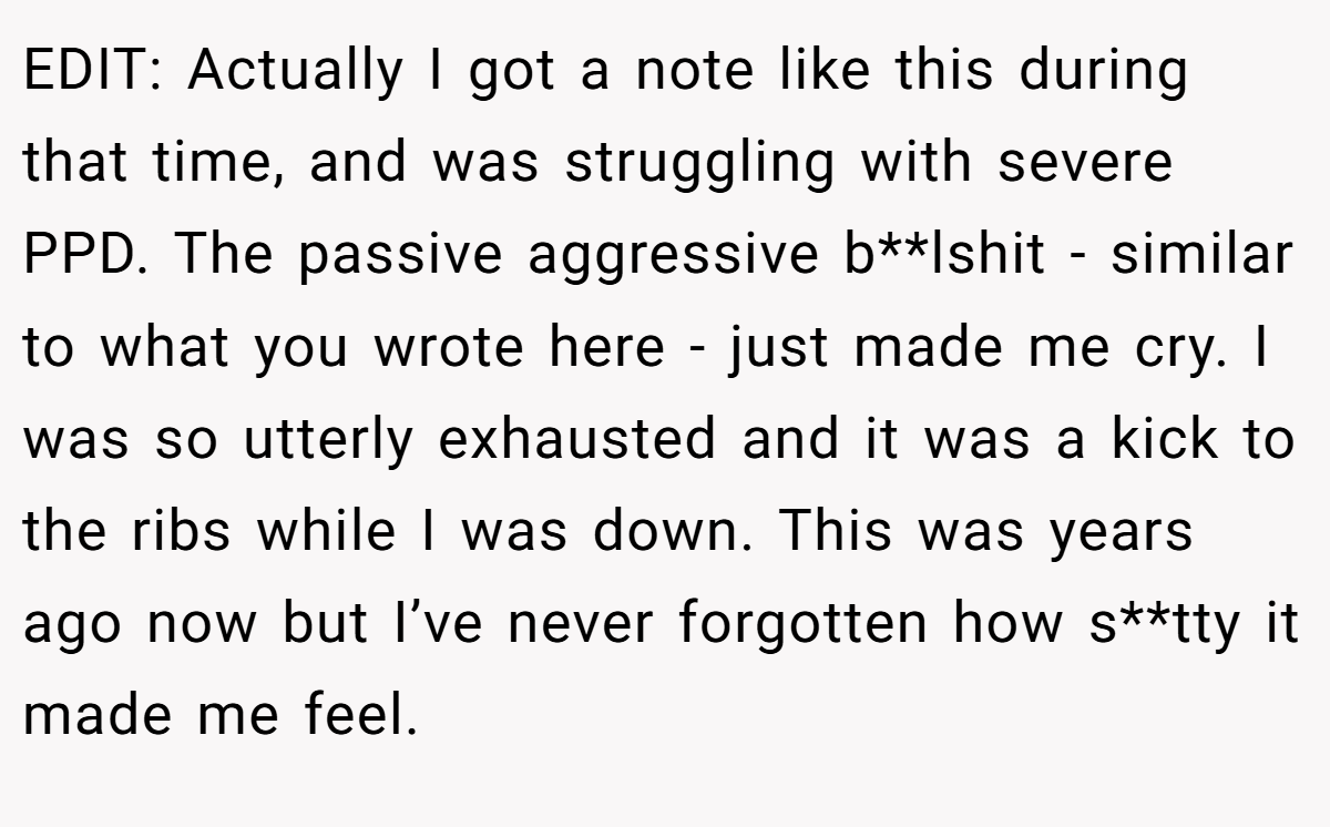 EDIT: Actually I got a note like this during that time, and was struggling with severe PPD. The passive aggressive b**lshit - similar to what you wrote here - just made me cry. I was so utterly exhausted and it was a kick to the ribs while I was down. This was years ago now but I’ve never forgotten how s**tty it made me feel.