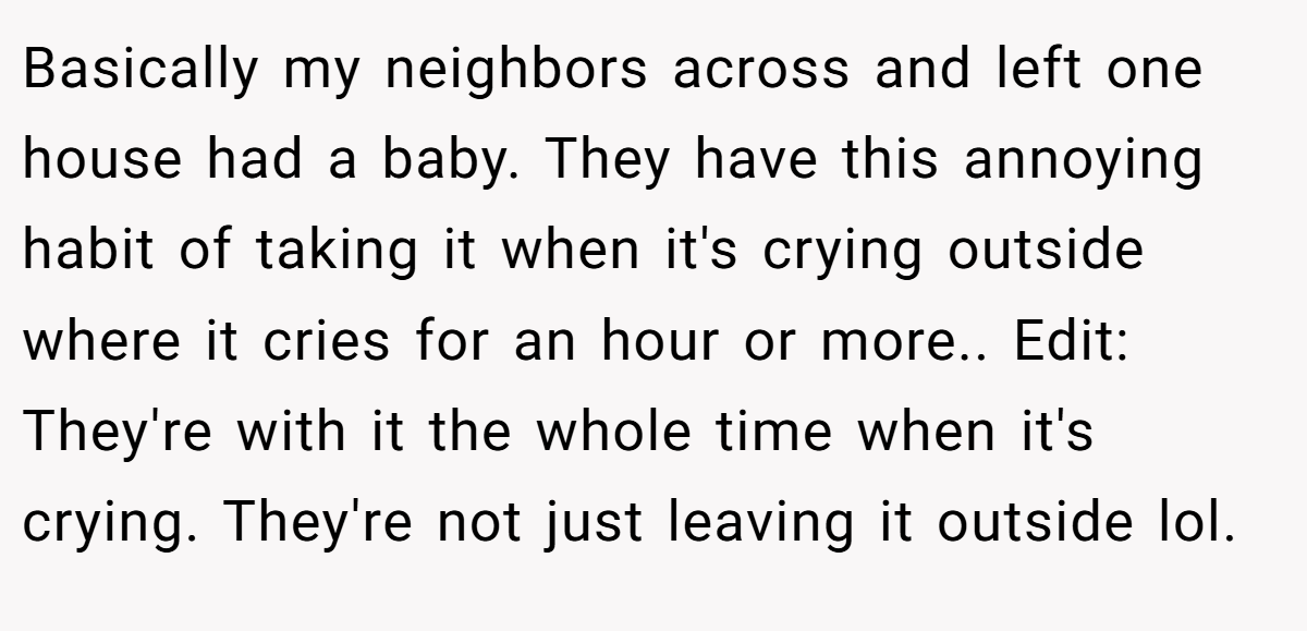 Basically my neighbors across and left one house had a baby. They have this annoying habit of taking it when it's crying outside where it cries for an hour or more.. Edit: They're with it the whole time when it's crying. They're not just leaving it outside lol.