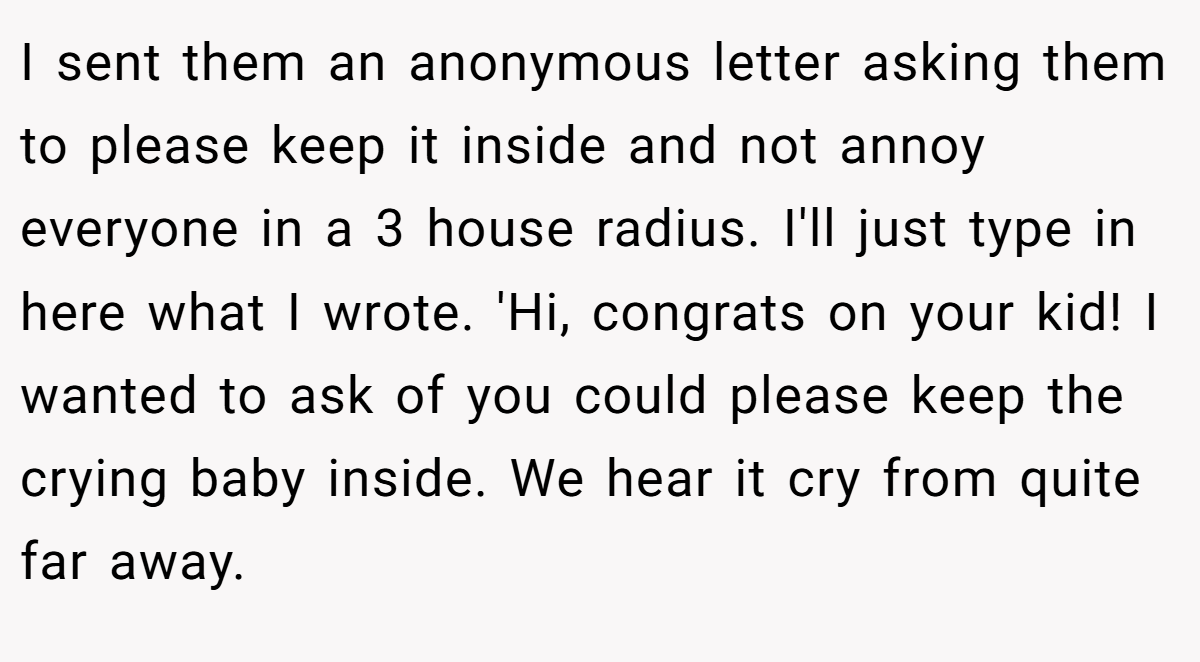 I sent them an anonymous letter asking them to please keep it inside and not annoy everyone in a 3 house radius. I'll just type in here what I wrote. 'Hi, congrats on your kid! I wanted to ask of you could please keep the crying baby inside. We hear it cry from quite far away.