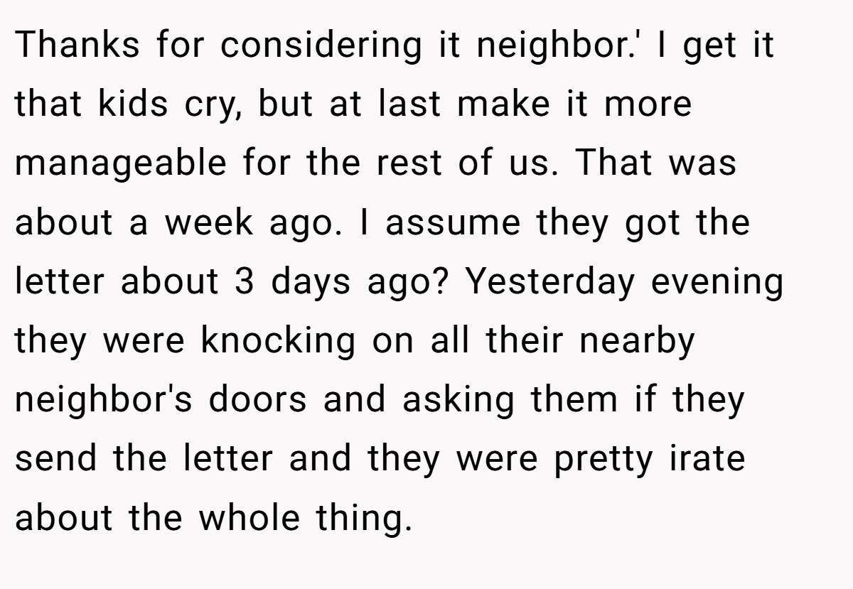Thanks for considering it neighbor.' I get it that kids cry, but at last make it more manageable for the rest of us. That was about a week ago. I assume they got the letter about 3 days ago? Yesterday evening they were knocking on all their nearby neighbor's doors and asking them if they send the letter and they were pretty irate about the whole thing.