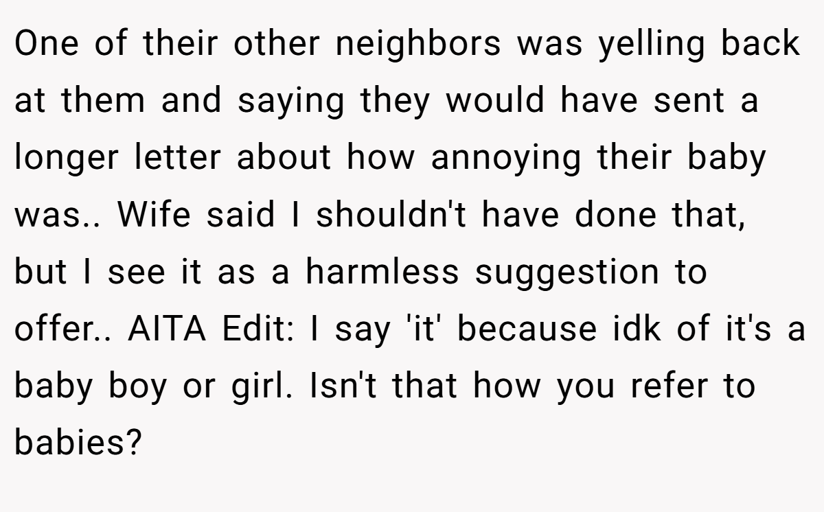 One of their other neighbors was yelling back at them and saying they would have sent a longer letter about how annoying their baby was.. Wife said I shouldn't have done that, but I see it as a harmless suggestion to offer.. AITA Edit: I say 'it' because idk of it's a baby boy or girl. Isn't that how you refer to babies?