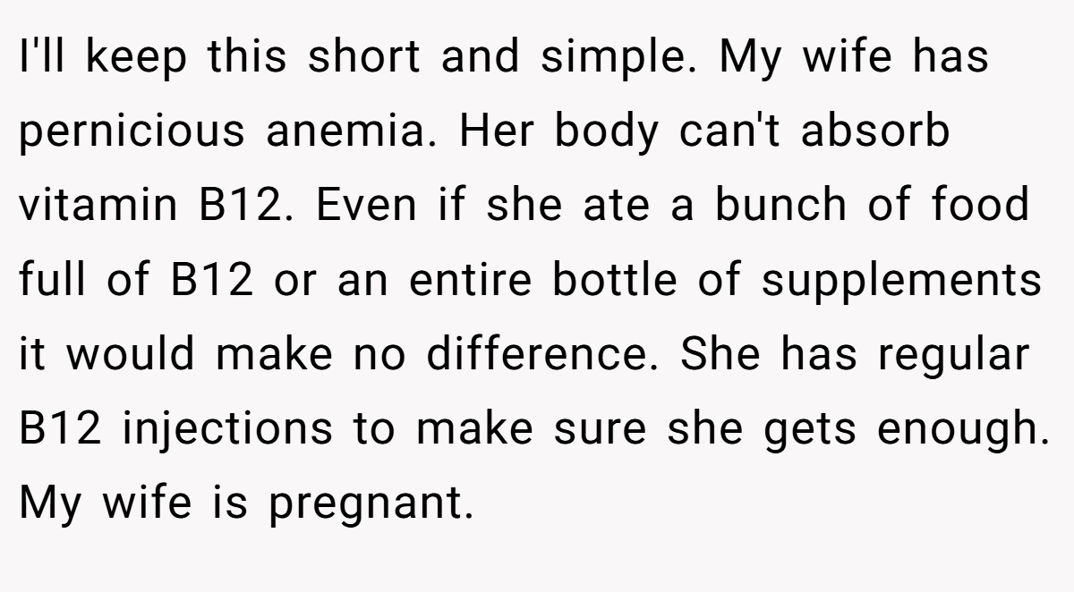 I'll keep this short and simple. My wife has pernicious anemia. Her body can't absorb vitamin B12. Even if she ate a bunch of food full of B12 or an entire bottle of supplements it would make no difference. She has regular B12 injections to make sure she gets enough. My wife is pregnant.