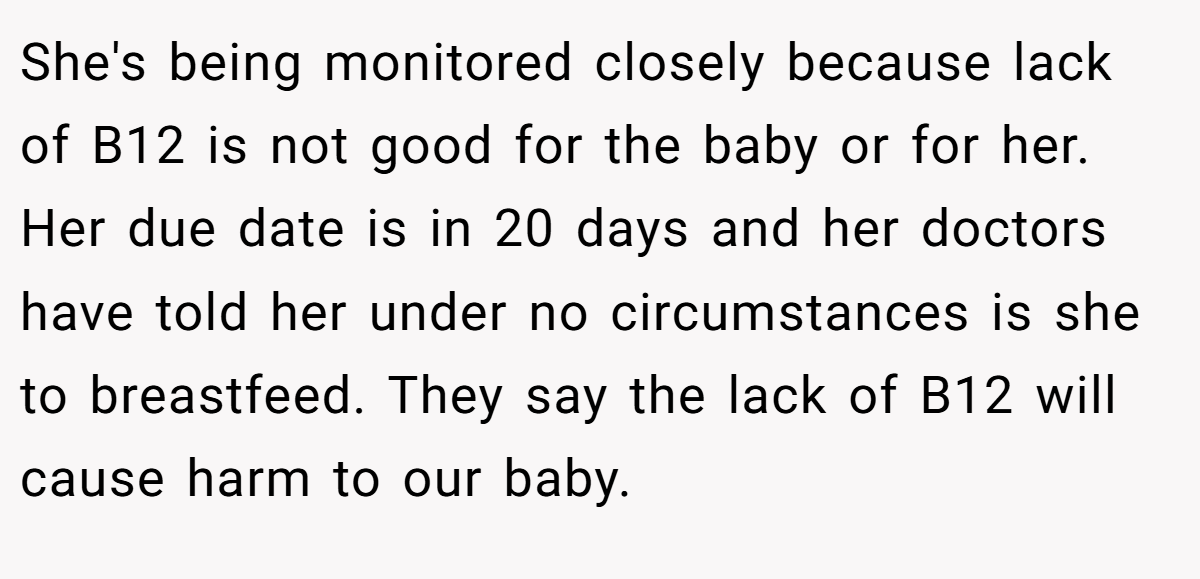 She's being monitored closely because lack of B12 is not good for the baby or for her. Her due date is in 20 days and her doctors have told her under no circumstances is she to breastfeed. They say the lack of B12 will cause harm to our baby.