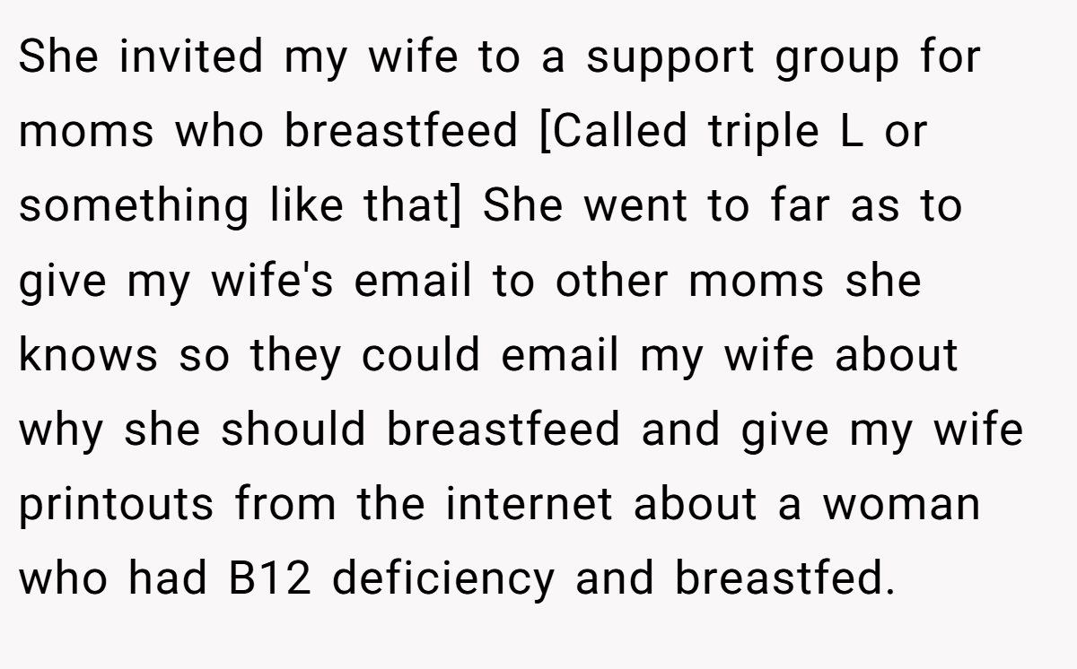 She invited my wife to a support group for moms who breastfeed [Called triple L or something like that] She went to far as to give my wife's email to other moms she knows so they could email my wife about why she should breastfeed and give my wife printouts from the internet about a woman who had B12 deficiency and breastfed.