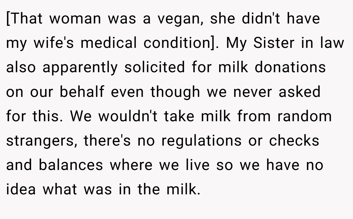 [That woman was a vegan, she didn't have my wife's medical condition]. My Sister in law also apparently solicited for milk donations on our behalf even though we never asked for this. We wouldn't take milk from random strangers, there's no regulations or checks and balances where we live so we have no idea what was in the milk.