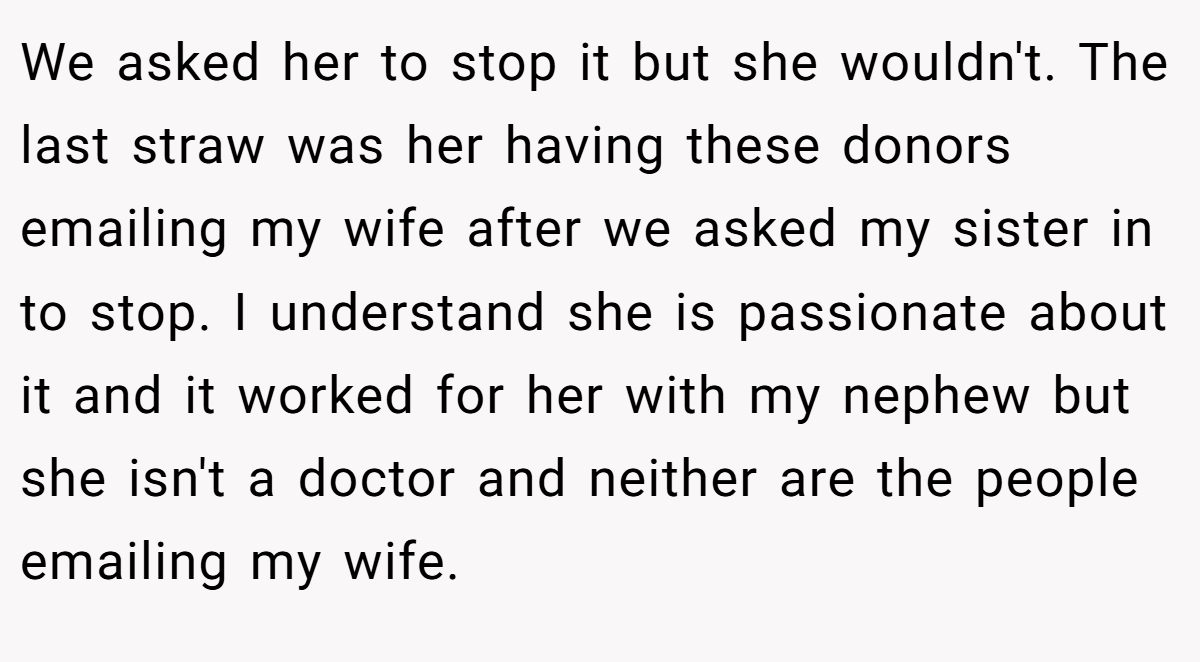 We asked her to stop it but she wouldn't. The last straw was her having these donors emailing my wife after we asked my sister in to stop. I understand she is passionate about it and it worked for her with my nephew but she isn't a doctor and neither are the people emailing my wife.
