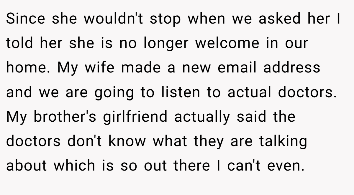 Since she wouldn't stop when we asked her I told her she is no longer welcome in our home. My wife made a new email address and we are going to listen to actual doctors. My brother's girlfriend actually said the doctors don't know what they are talking about which is so out there I can't even.