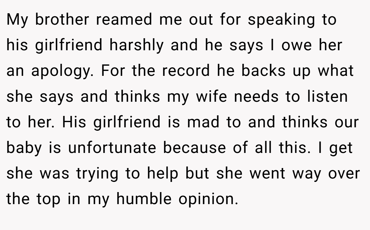 My brother reamed me out for speaking to his girlfriend harshly and he says I owe her an apology. For the record he backs up what she says and thinks my wife needs to listen to her. His girlfriend is mad to and thinks our baby is unfortunate because of all this. I get she was trying to help but she went way over the top in my humble opinion.