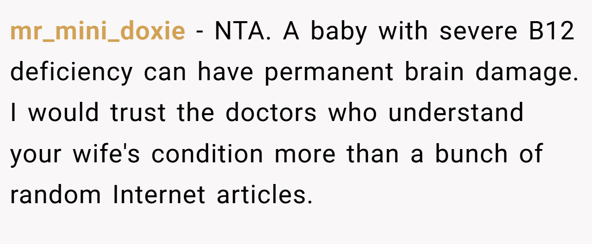 mr_mini_doxie − NTA. A baby with severe B12 deficiency can have permanent brain damage. I would trust the doctors who understand your wife's condition more than a bunch of random Internet articles.