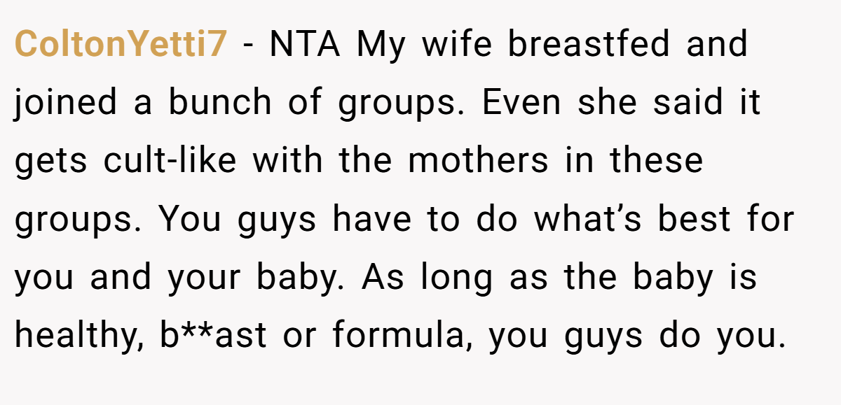 ColtonYetti7 − NTA My wife breastfed and joined a bunch of groups. Even she said it gets cult-like with the mothers in these groups. You guys have to do what’s best for you and your baby. As long as the baby is healthy, b**ast or formula, you guys do you.