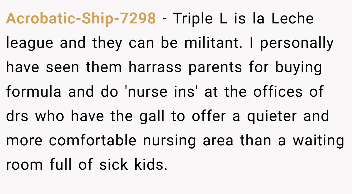 Acrobatic-Ship-7298 − Triple L is la Leche league and they can be militant. I personally have seen them harrass parents for buying formula and do 'nurse ins' at the offices of drs who have the gall to offer a quieter and more comfortable nursing area than a waiting room full of sick kids.