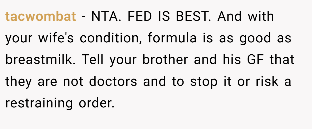 tacwombat − NTA. FED IS BEST. And with your wife's condition, formula is as good as breastmilk. Tell your brother and his GF that they are not doctors and to stop it or risk a restraining order.