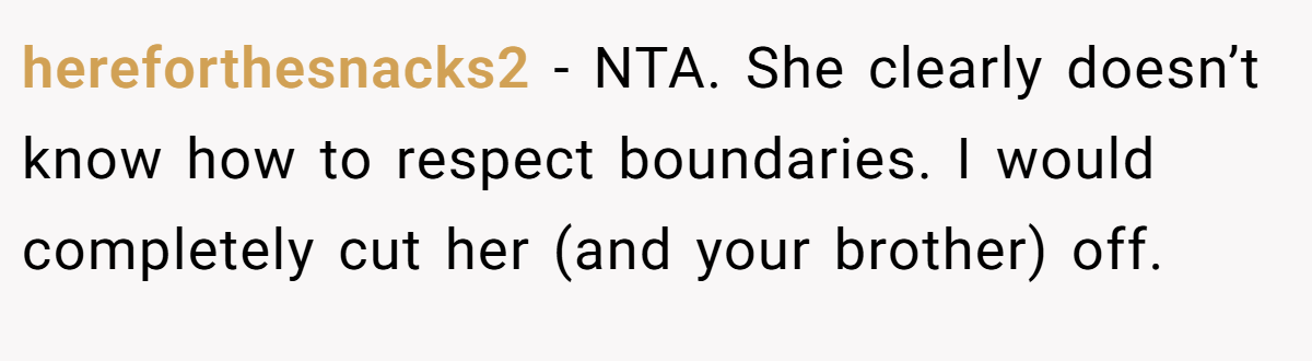 hereforthesnacks2 − NTA. She clearly doesn’t know how to respect boundaries. I would completely cut her (and your brother) off.