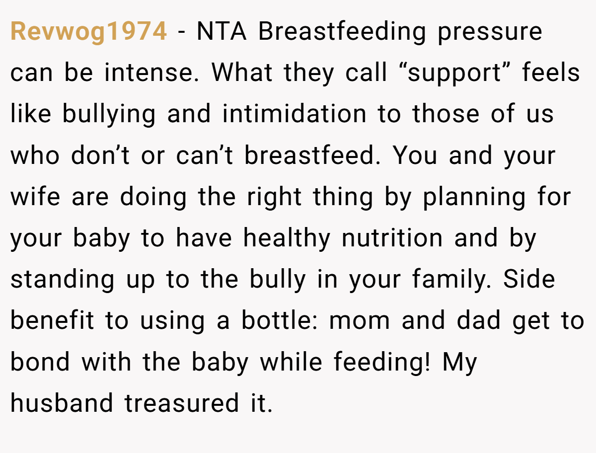 Revwog1974 − NTA Breastfeeding pressure can be intense. What they call “support” feels like bullying and intimidation to those of us who don’t or can’t breastfeed. You and your wife are doing the right thing by planning for your baby to have healthy nutrition and by standing up to the bully in your family. Side benefit to using a bottle: mom and dad get to bond with the baby while feeding! My husband treasured it.
