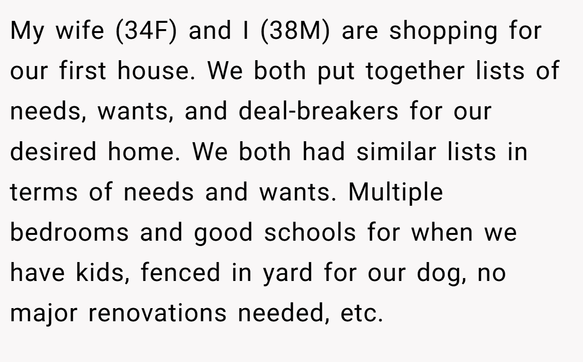 My wife (34F) and I (38M) are shopping for our first house. We both put together lists of needs, wants, and deal-breakers for our desired home. We both had similar lists in terms of needs and wants. Multiple bedrooms and good schools for when we have kids, fenced in yard for our dog, no major renovations needed, etc.