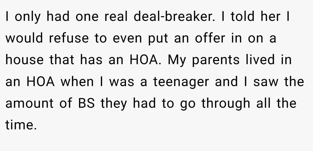 I only had one real deal-breaker. I told her I would refuse to even put an offer in on a house that has an HOA. My parents lived in an HOA when I was a teenager and I saw the amount of BS they had to go through all the time.