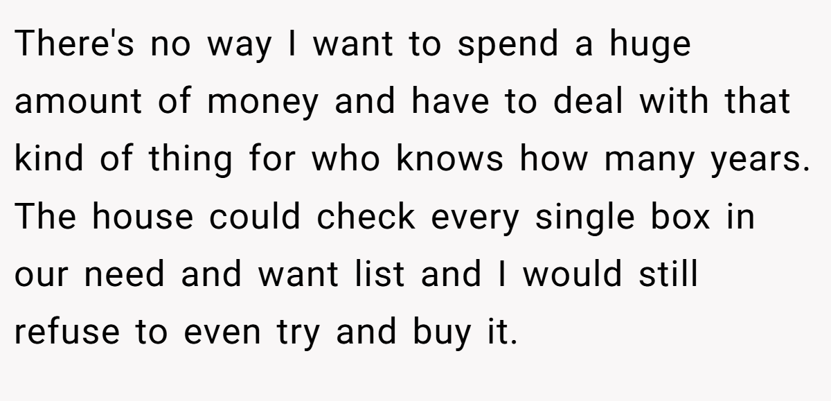 There's no way I want to spend a huge amount of money and have to deal with that kind of thing for who knows how many years. The house could check every single box in our need and want list and I would still refuse to even try and buy it.