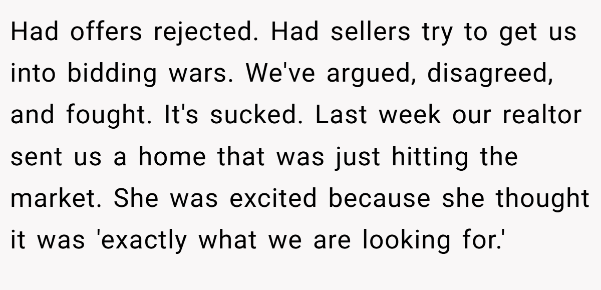 Had offers rejected. Had sellers try to get us into bidding wars. We've argued, disagreed, and fought. It's sucked. Last week our realtor sent us a home that was just hitting the market. She was excited because she thought it was 'exactly what we are looking for.'