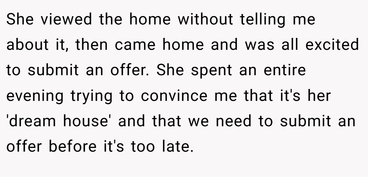 She viewed the home without telling me about it, then came home and was all excited to submit an offer. She spent an entire evening trying to convince me that it's her 'dream house' and that we need to submit an offer before it's too late.