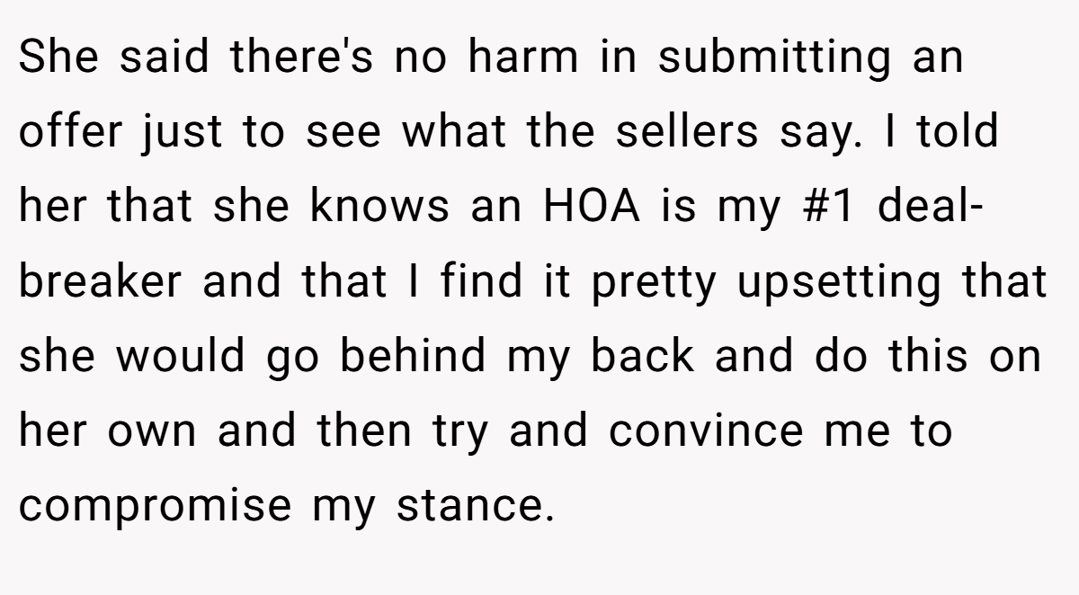 She said there's no harm in submitting an offer just to see what the sellers say. I told her that she knows an HOA is my #1 deal-breaker and that I find it pretty upsetting that she would go behind my back and do this on her own and then try and convince me to compromise my stance.