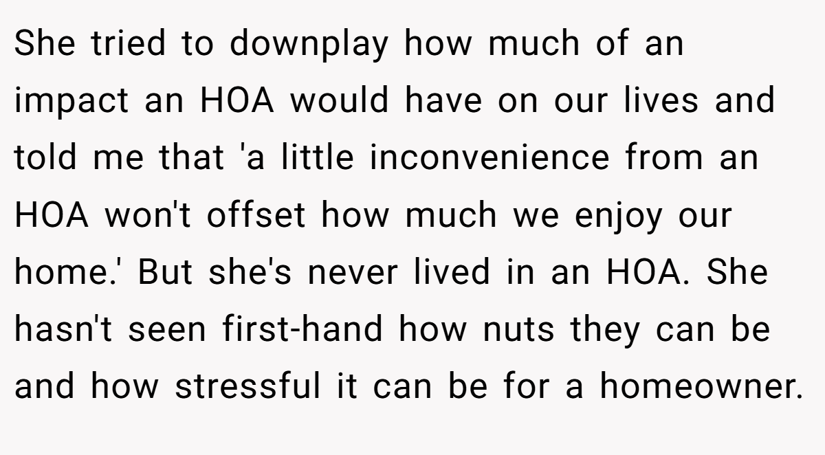 She tried to downplay how much of an impact an HOA would have on our lives and told me that 'a little inconvenience from an HOA won't offset how much we enjoy our home.' But she's never lived in an HOA. She hasn't seen first-hand how nuts they can be and how stressful it can be for a homeowner.