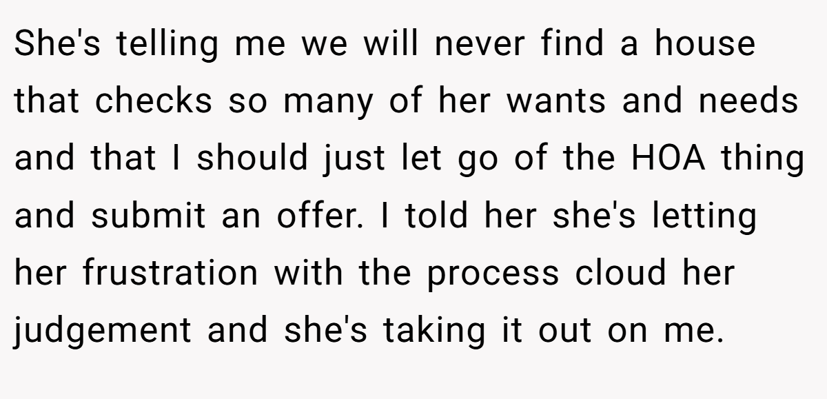 She's telling me we will never find a house that checks so many of her wants and needs and that I should just let go of the HOA thing and submit an offer. I told her she's letting her frustration with the process cloud her judgement and she's taking it out on me.