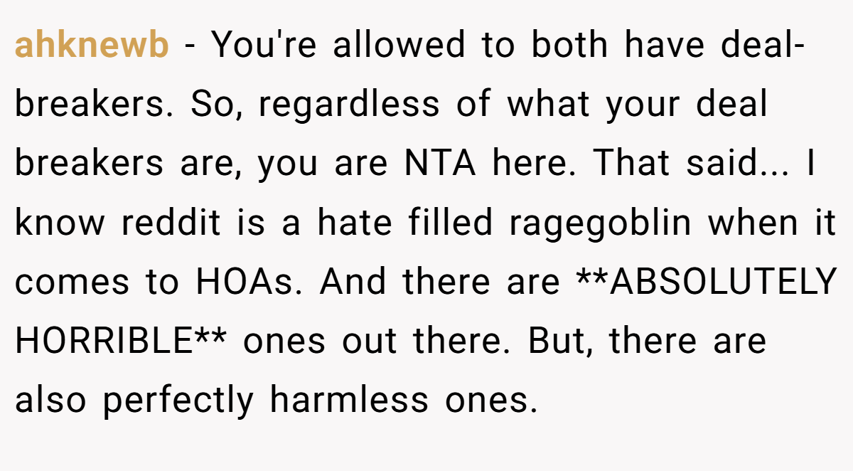 ahknewb - You're allowed to both have deal-breakers. So, regardless of what your deal breakers are, you are NTA here. That said... I know reddit is a hate filled ragegoblin when it comes to HOAs. And there are **ABSOLUTELY HORRIBLE** ones out there. But, there are also perfectly harmless ones.