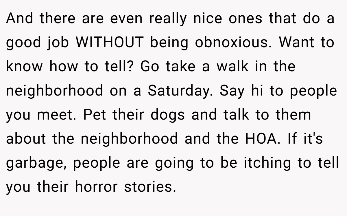 And there are even really nice ones that do a good job WITHOUT being obnoxious. Want to know how to tell? Go take a walk in the neighborhood on a Saturday. Say hi to people you meet. Pet their dogs and talk to them about the neighborhood and the HOA. If it's garbage, people are going to be itching to tell you their horror stories.