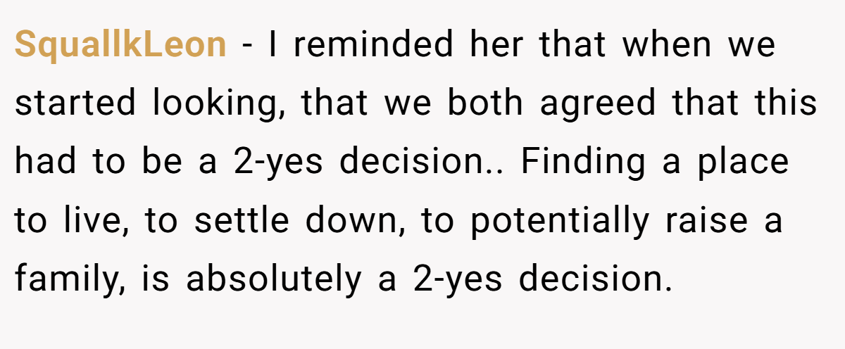 SquallkLeon - I reminded her that when we started looking, that we both agreed that this had to be a 2-yes decision.. Finding a place to live, to settle down, to potentially raise a family, is absolutely a 2-yes decision.