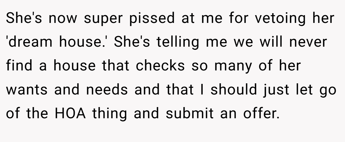 She's now super pissed at me for vetoing her 'dream house.' She's telling me we will never find a house that checks so many of her wants and needs and that I should just let go of the HOA thing and submit an offer.