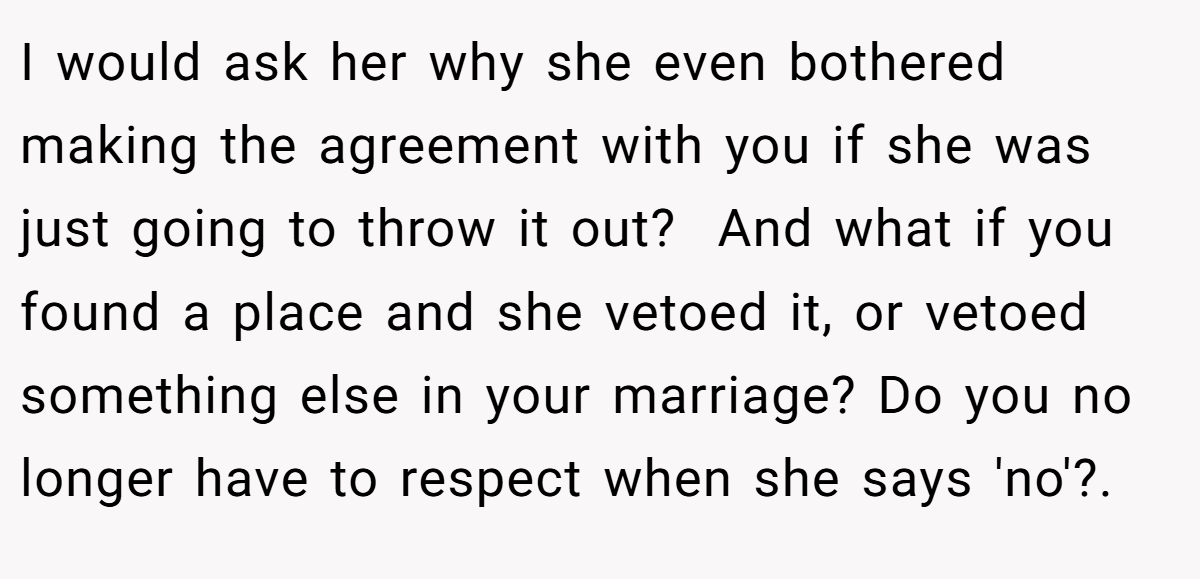 I would ask her why she even bothered making the agreement with you if she was just going to throw it out?  And what if you found a place and she vetoed it, or vetoed something else in your marriage? Do you no longer have to respect when she says 'no'?.