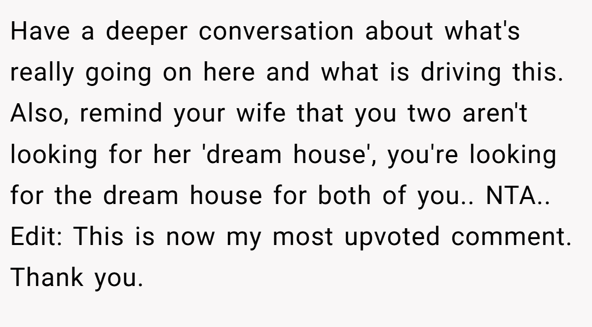 Have a deeper conversation about what's really going on here and what is driving this. Also, remind your wife that you two aren't looking for her 'dream house', you're looking for the dream house for both of you.. NTA.. Edit: This is now my most upvoted comment. Thank you.