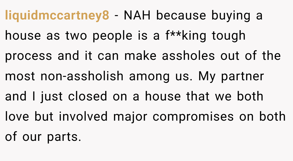 liquidmccartney8 - NAH because buying a house as two people is a f**king tough process and it can make assholes out of the most non-assholish among us. My partner and I just closed on a house that we both love but involved major compromises on both of our parts. 