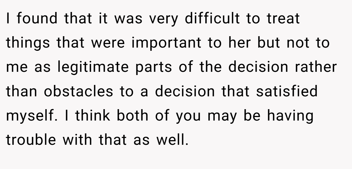 I found that it was very difficult to treat things that were important to her but not to me as legitimate parts of the decision rather than obstacles to a decision that satisfied myself. I think both of you may be having trouble with that as well.  