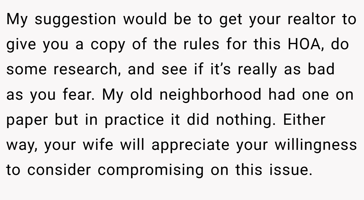 My suggestion would be to get your realtor to give you a copy of the rules for this HOA, do some research, and see if it’s really as bad as you fear. My old neighborhood had one on paper but in practice it did nothing. Either way, your wife will appreciate your willingness to consider compromising on this issue. 