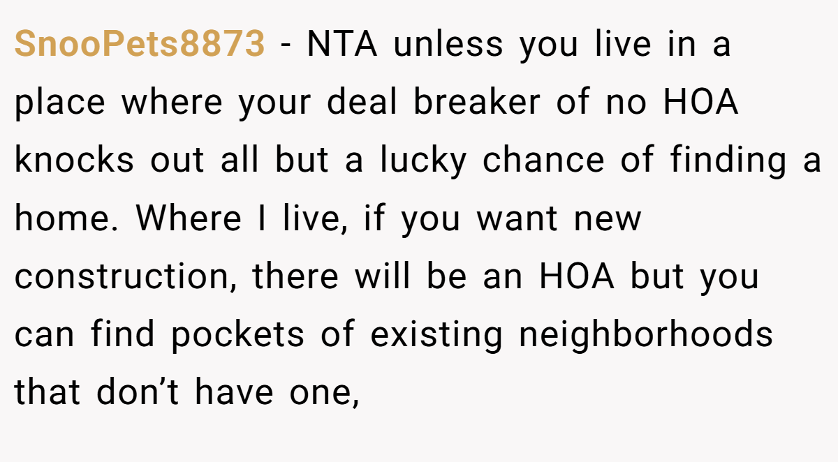 SnooPets8873 - NTA unless you live in a place where your deal breaker of no HOA knocks out all but a lucky chance of finding a home. Where I live, if you want new construction, there will be an HOA but you can find pockets of existing neighborhoods that don’t have one,