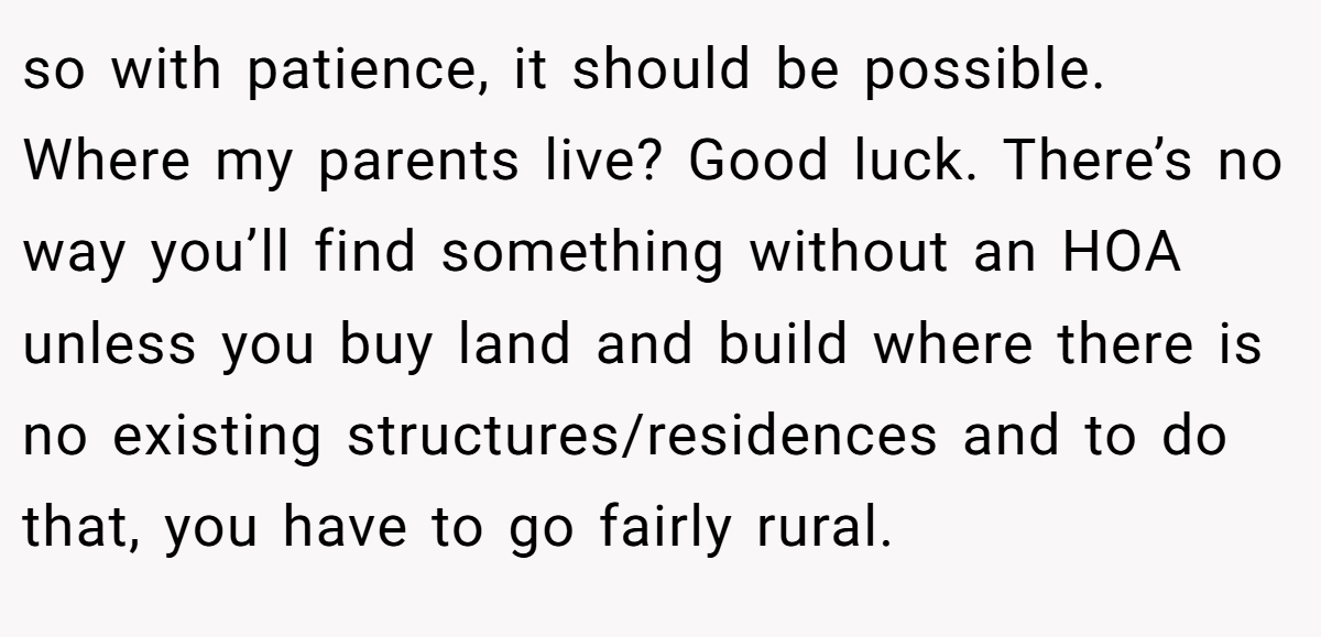 so with patience, it should be possible. Where my parents live? Good luck. There’s no way you’ll find something without an HOA unless you buy land and build where there is no existing structures/residences and to do that, you have to go fairly rural.