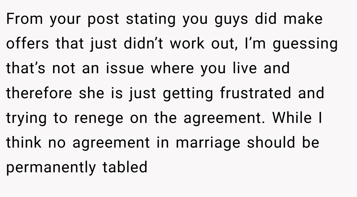 From your post stating you guys did make offers that just didn’t work out, I’m guessing that’s not an issue where you live and therefore she is just getting frustrated and trying to renege on the agreement. While I think no agreement in marriage should be permanently tabled