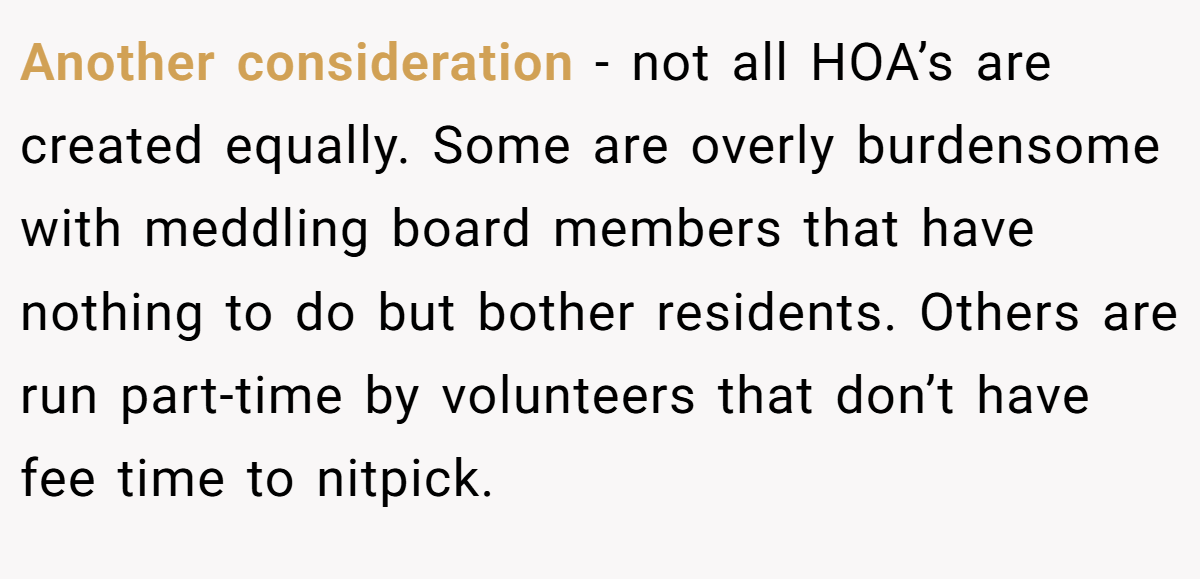 Another consideration - not all HOA’s are created equally. Some are overly burdensome with meddling board members that have nothing to do but bother residents. Others are run part-time by volunteers that don’t have fee time to nitpick.