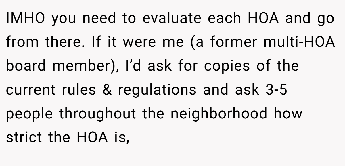 IMHO you need to evaluate each HOA and go from there. If it were me (a former multi-HOA board member), I’d ask for copies of the current rules & regulations and ask 3-5 people throughout the neighborhood how strict the HOA is,